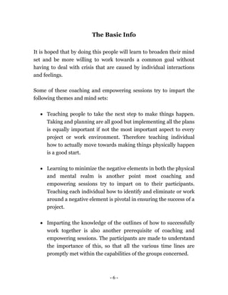 - 6 -
The Basic Info
It is hoped that by doing this people will learn to broaden their mind
set and be more willing to work towards a common goal without
having to deal with crisis that are caused by individual interactions
and feelings.
Some of these coaching and empowering sessions try to impart the
following themes and mind sets:
 Teaching people to take the next step to make things happen.
Taking and planning are all good but implementing all the plans
is equally important if not the most important aspect to every
project or work environment. Therefore teaching individual
how to actually move towards making things physically happen
is a good start.
 Learning to minimize the negative elements in both the physical
and mental realm is another point most coaching and
empowering sessions try to impart on to their participants.
Teaching each individual how to identify and eliminate or work
around a negative element is pivotal in ensuring the success of a
project.
 Imparting the knowledge of the outlines of how to successfully
work together is also another prerequisite of coaching and
empowering sessions. The participants are made to understand
the importance of this, so that all the various time lines are
promptly met within the capabilities of the groups concerned.
 