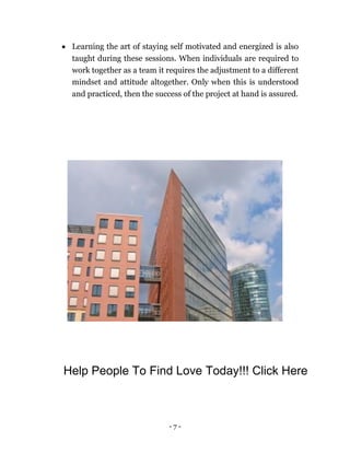 - 7 -
 Learning the art of staying self motivated and energized is also
taught during these sessions. When individuals are required to
work together as a team it requires the adjustment to a different
mindset and attitude altogether. Only when this is understood
and practiced, then the success of the project at hand is assured.
Help People To Find Love Today!!! Click Here
 
