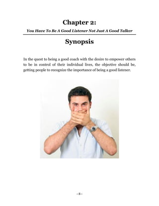 - 8 -
Chapter 2:
You Have To Be A Good Listener Not Just A Good Talker
Synopsis
In the quest to being a good coach with the desire to empower others
to be in control of their individual lives, the objective should be,
getting people to recognize the importance of being a good listener.
 