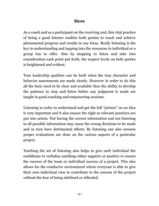 - 9 -
Here
As a coach and as a participant on the receiving end, this vital practice
of being a good listener enables both parties to reach and achieve
phenomenal progress and results in any foray. Really listening is the
key to understanding and tapping into the resources in individual or a
group has to offer. Also by stopping to listen and take into
consideration each point put forth, the respect levels on both parties
is heightened and evident.
True leadership qualities can be built when the true character and
behavior assessments are made clearly. However in order to do this
all the facts need to be clear and available thus the ability to develop
the patience to stop and listen before any judgment is made are
taught in good coaching and empowering sessions.
Listening in order to understand and get the full “picture” on an idea
is very important and it also ensure the right or relevant practices are
put into action. Not having the correct information and not listening
to all possible information may cause the wrong decisions to be made
and in turn have detrimental effects. By listening one also ensures
proper evaluations are done on the various aspects of a particular
project.
Teaching the art of listening also helps to give each individual the
confidence to verbalize anything either negative or positive to ensure
the success of the team or individual success of a project. This also
allows for the conducive environment where everyone is able to give
their own individual view to contribute to the success of the project
without the fear of being sidelined or ridiculed.
 
