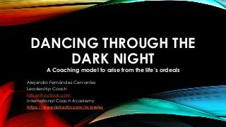 DANCING THROUGH THE 
DARK NIGHT 
A Coaching model to arise from the life’s ordeals 
Alejandro Fernández Cervantes 
Leadership Coach 
lafcer@outlook.com 
International Coach Academy 
https://www.linkedin.com/in/alefer 
 
