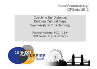 Coachfederation.org/
                                                                             ICFGlobal2012

                                 Coaching the Distance:
                                 Bridging Cultural Gaps
                               Seamlessly with Technology

                                    Patricia Weiland, PCC (USA)
                                    Ralf Wolter, ACC (Germany)




Coachfederation.org/ICFGlobal2012        Copyright HPCG® , Sage Strategies 2012           1
 