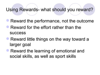 Using Rewards- what should you reward?

Reward the performance, not the outcome
Reward for the effort rather than the
 success
Reward little things on the way toward a
 larger goal
Reward the learning of emotional and
 social skills, as well as sport skills
 