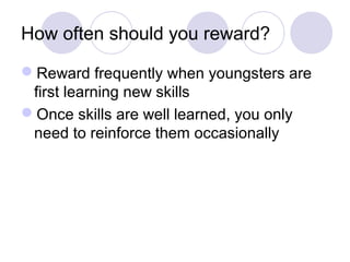 How often should you reward?

Reward frequently when youngsters are
 first learning new skills
Once skills are well learned, you only
 need to reinforce them occasionally
 