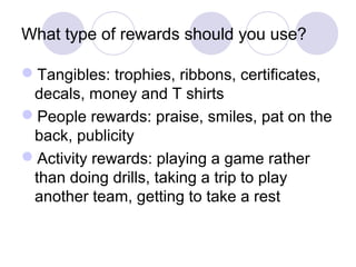 What type of rewards should you use?

Tangibles: trophies, ribbons, certificates,
 decals, money and T shirts
People rewards: praise, smiles, pat on the
 back, publicity
Activity rewards: playing a game rather
 than doing drills, taking a trip to play
 another team, getting to take a rest
 