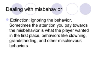 Dealing with misbehavior

Extinction: ignoring the behavior.
 Sometimes the attention you pay towards
 the misbehavior is what the player wanted
 in the first place, behaviors like clowning,
 grandstanding, and other mischievous
 behaviors
 