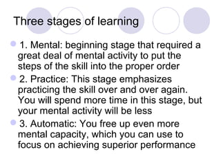 Three stages of learning
1. Mental: beginning stage that required a
 great deal of mental activity to put the
 steps of the skill into the proper order
2. Practice: This stage emphasizes
 practicing the skill over and over again.
 You will spend more time in this stage, but
 your mental activity will be less
3. Automatic: You free up even more
 mental capacity, which you can use to
 focus on achieving superior performance
 