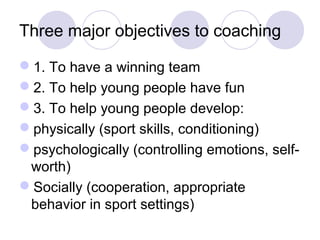 Three major objectives to coaching

1. To have a winning team
2. To help young people have fun
3. To help young people develop:
physically (sport skills, conditioning)
psychologically (controlling emotions, self-
 worth)
Socially (cooperation, appropriate
 behavior in sport settings)
 