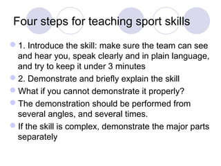 Four steps for teaching sport skills
1. Introduce the skill: make sure the team can see
 and hear you, speak clearly and in plain language,
 and try to keep it under 3 minutes
2. Demonstrate and briefly explain the skill
What if you cannot demonstrate it properly?
The demonstration should be performed from
 several angles, and several times.
If the skill is complex, demonstrate the major parts
 separately
 