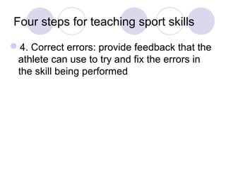 Four steps for teaching sport skills

4. Correct errors: provide feedback that the
 athlete can use to try and fix the errors in
 the skill being performed
 