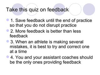 Take this quiz on feedback
1. Save feedback until the end of practice
 so that you do not disrupt practice
2. More feedback is better than less
 feedback
3. When an athlete is making several
 mistakes, it is best to try and correct one
 at a time
4. You and your assistant coaches should
 be the only ones providing feedback
 