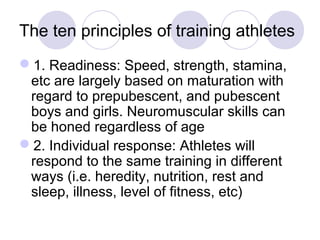 The ten principles of training athletes
1. Readiness: Speed, strength, stamina,
 etc are largely based on maturation with
 regard to prepubescent, and pubescent
 boys and girls. Neuromuscular skills can
 be honed regardless of age
2. Individual response: Athletes will
 respond to the same training in different
 ways (i.e. heredity, nutrition, rest and
 sleep, illness, level of fitness, etc)
 
