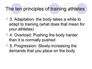 The ten principles of training athletes

3. Adaptation: the body takes a while to
 adapt to training (what does that mean for
 your athletes)
4. Overload: Pushing the body harder
 than it is normally pushed
5. Progression: Slowly increasing the
 demands that you place on the body
 