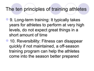 The ten principles of training athletes

9. Long-term training: It typically takes
 years for athletes to perform at very high
 levels, do not expect great things in a
 short amount of time
10. Reversibility: Fitness can disappear
 quickly if not maintained, a off-season
 training program can help the athletes
 come into the season better prepared
 