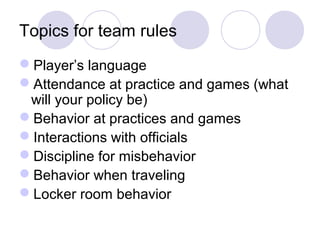 Topics for team rules
Player’s language
Attendance at practice and games (what
 will your policy be)
Behavior at practices and games
Interactions with officials
Discipline for misbehavior
Behavior when traveling
Locker room behavior
 