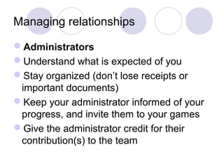 Managing relationships

Administrators
Understand what is expected of you
Stay organized (don’t lose receipts or
 important documents)
Keep your administrator informed of your
 progress, and invite them to your games
Give the administrator credit for their
 contribution(s) to the team
 
