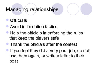 Managing relationships

Officials
Avoid intimidation tactics
Help the officials in enforcing the rules
 that keep the players safe
Thank the officials after the contest
If you feel they did a very poor job, do not
 use them again, or write a letter to their
 boss
 