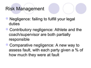 Risk Management

Negligence: failing to fulfill your legal
 duties
Contributory negligence: Athlete and the
 coach/supervisor are both partially
 responsible
Comparative negligence: A new way to
 assess fault, with each party given a % of
 how much they were at fault
 