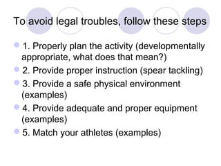To avoid legal troubles, follow these steps

1. Properly plan the activity (developmentally
 appropriate, what does that mean?)
2. Provide proper instruction (spear tackling)
3. Provide a safe physical environment
 (examples)
4. Provide adequate and proper equipment
 (examples)
5. Match your athletes (examples)
 