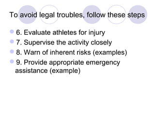To avoid legal troubles, follow these steps

6. Evaluate athletes for injury
7. Supervise the activity closely
8. Warn of inherent risks (examples)
9. Provide appropriate emergency
 assistance (example)
 