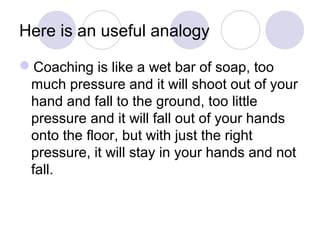 Here is an useful analogy

Coaching is like a wet bar of soap, too
 much pressure and it will shoot out of your
 hand and fall to the ground, too little
 pressure and it will fall out of your hands
 onto the floor, but with just the right
 pressure, it will stay in your hands and not
 fall.
 