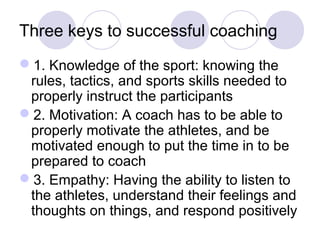 Three keys to successful coaching
1. Knowledge of the sport: knowing the
 rules, tactics, and sports skills needed to
 properly instruct the participants
2. Motivation: A coach has to be able to
 properly motivate the athletes, and be
 motivated enough to put the time in to be
 prepared to coach
3. Empathy: Having the ability to listen to
 the athletes, understand their feelings and
 thoughts on things, and respond positively
 
