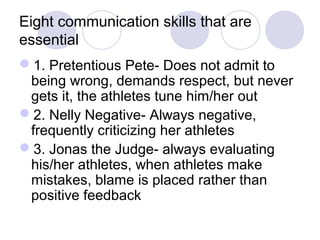 Eight communication skills that are
essential
1. Pretentious Pete- Does not admit to
 being wrong, demands respect, but never
 gets it, the athletes tune him/her out
2. Nelly Negative- Always negative,
 frequently criticizing her athletes
3. Jonas the Judge- always evaluating
 his/her athletes, when athletes make
 mistakes, blame is placed rather than
 positive feedback
 
