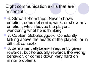 Eight communication skills that are
 essential
6. Stewart Stoneface- Never shows
 emotion, does not smile, wink, or show any
 emotion, which leaves the players
 wondering what he is thinking
7. Captain Gobbledygook- Constantly
 talking above the heads of the players, or in
 difficult contexts
8. Jermaine Jellybean- Frequently gives
 rewards, but he usually rewards the wrong
 behavior, or comes down very hard on
 minor problems
 
