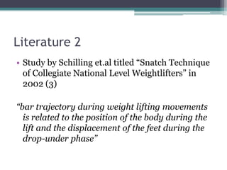Literature 2
• Study by Schilling et.al titled “Snatch Technique
  of Collegiate National Level Weightlifters” in
  2002 (3)

“bar trajectory during weight lifting movements
  is related to the position of the body during the
  lift and the displacement of the feet during the
  drop-under phase”
 