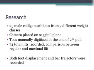 Research
• 25 male colligate athletes from 7 different weight
  classes
• Camera placed on saggital plane
• Toes manually digitized at the end of 2nd pull
• 74 total lifts recorded, comparison between
  regular and maximal lift

• Both foot displacement and bar trajectory were
  recorded
 