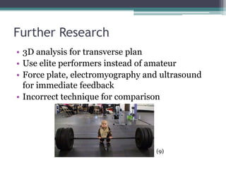 Further Research
• 3D analysis for transverse plan
• Use elite performers instead of amateur
• Force plate, electromyography and ultrasound
  for immediate feedback
• Incorrect technique for comparison




                                  (9)
 