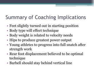 Summary of Coaching Implications
• Feet slightly turned out in starting position
• Body type will effect technique
• Body weight is related to velocity needs
• Hips to produce greatest power output
• Young athletes to progress into full snatch after
  strength work
• Rear foot displacement believed to be optimal
  technique
• Barbell should stay behind vertical line
 