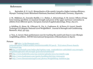References

   1-   Bartonletz, K. E. (n.d.). Biomechanics of the snatch: towards a higher training efficiency.
   Olympic Training Center Rhineland-Palatinate/Saarland, Schifferstadt, Germany ,Izquierdo,

   2- M., Häkkinen, K., Gonzalez-Badillo, J. J., Ibáñez, J., &Gorostiaga, E. M. (2002). Effects of long-
   term training specificity on maximal strength and power of the upper and lower extremities in
   athletes from different sports. European Journal of applied physiology, 87(3), 264-271.

   3- Schilling, B., Stone, M., O'Bryant, H., Fry, A., Coglianese, R., & Pierce, K. (2002). Snatch
   Technique of Collegiate National Level Weightlifters . Journal of Strength and Conditioning
   Research, 16(4), 551-555.

   4- Tysz, A. (2010). Basic performance cues for teaching the snatch and clean to non-Olympic
   weightlifting athletes. XXVIII International Symposium of Biomechanics in Sports

Pictures
           (5) http://4.bp.blogspot.com/-
   JwbwAkwgHow/TdKxCaru8YI/AAAAAAAAARE/FC3mvjL_TLI/s1600/Power-Snatch-
   Techniques.jpg
   (6)http://coachesinfo.com/index.php?option=com_content&view=article&id=223:strength-
   weightlifting&catid=68:strength-generalarticles&Itemid
   (7) http://www.bodytribe.com/wp-content/uploads/2011/02/snatch-1.jpg
   (8) http://www.leaderpost.com/sports/6228829.bin?size=620x400s
   (9) http://www.theentertainingelf.com/photos/Weightlifting-Ambition.jpg
 