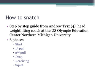 How to snatch
• Step by step guide from Andrew Tysz (4), head
  weightlifting coach at the US Olympic Education
  Center Northern Michigan University
• 6 phases
      Start
      1st pull
      2nd pull
      Drop
      Receiving
      Squat
 