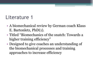Literature 1
• A biomechanical review by German coach Klaus
  E. Bartonletz, PhD(1).
• Titled “Biomechanics of the snatch: Towards a
  higher training efficiency”
• Designed to give coaches an understanding of
  the biomechanical processes and training
  approaches to increase efficiency
 