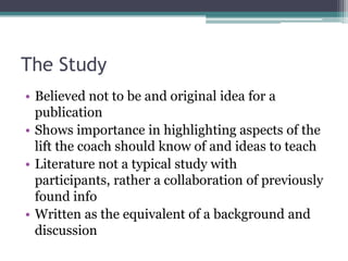 The Study
• Believed not to be and original idea for a
  publication
• Shows importance in highlighting aspects of the
  lift the coach should know of and ideas to teach
• Literature not a typical study with
  participants, rather a collaboration of previously
  found info
• Written as the equivalent of a background and
  discussion
 