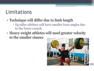Limitations
• Technique will differ due to limb length
    Eg taller athletes will have smaller knee angles due
     to the lower crouch
• Heavy weight athletes will need greater velocity
  to the smaller classes




                                                            (8)
 