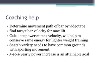 Coaching help
• Determine movement path of bar by videotape
• find target bar velocity for max lift
• Calculate power at max velocity, will help to
  conserve same energy for lighter weight training
• Snatch variety needs to have common grounds
  with sporting movement
• 5-10% yearly power increase is an attainable goal
 