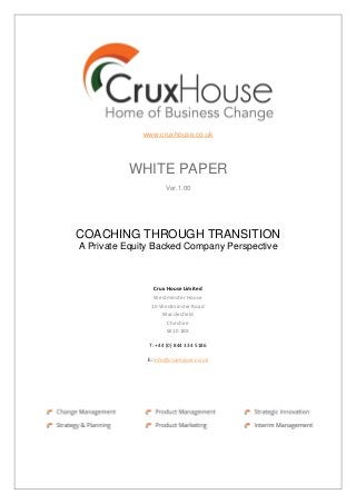 www.cruxhouse.co.uk
WHITE PAPER
Ver.1.00
COACHING THROUGH TRANSITION
A Private Equity Backed Company Perspective
Crux House Limited
Westminster House
10 Westminster Road
Macclesfield
Cheshire
SK10 1BX
T: +44 (0) 844 334 5186
E: info@cruxhouse.co.uk
 