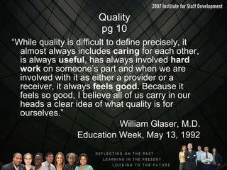 Quality pg 10 “While quality is difficult to define precisely, it almost always includes  caring  for each other, is always  useful , has always involved  hard work  on someone’s part and when we are involved with it as either a provider or a receiver, it always  feels good.  Because it feels so good, I believe all of us carry in our heads a clear idea of what quality is for ourselves.” William Glaser, M.D. Education Week, May 13, 1992 