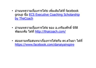 • อ่านบทความเรืองการโค ้ช เพิมเติมได ้ที facebook
         ื
  group ชอ ECS Executive Coaching Scholarship
  by TheCoach

                                        ั
• อ่านบทความเรืองการโค ้ช ของ อ.เกรียงศกดิ นิรัต ิ
  พัฒนะศัย ได ้ที http://thaicoach.com/

• สอบถามหรือสนทนาเรืองการโค ้ชกับ ดร.ดไนยา ได ้ที
  https://www.facebook.com/danaiyainspire
 