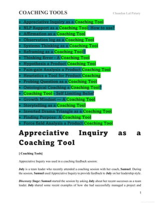 COACHING TOOLS Chandan Lal Patary
1
General Information
 Appreciative Inquiry as a Coaching Tool
 NLP Rapport as a Coaching Tool: How to use?
 Affirmation as a Coaching Tool
 Observation log as a Coaching Tool
 Systems Thinking as a Coaching Tool
 Reframing as a Coaching Tool!!
 Thinking Error - A Coaching Tool
 Hypothesis a Product Coaching Tool
 Pain-gain Analysis a Product Coaching Tool
 Heuristics a Tool for Product Coaching
 Probing Question as a Coaching Tool
 Ontological Coaching a Coaching Tool?
 Coaching Tool - Self Limiting Belief
 Growth Mindset — A Coaching Tool
 Storytelling as a Coaching Tool
 Inverted Drama Triangle as a Coaching Tool
 Finding Purpose: A Coaching Tool
 Force field Analysis a Product Coaching Tool
Appreciative Inquiry as a
Coaching Tool
[ Coaching Tools]
Appreciative Inquiry was used in a coaching feedback session:
July is a team leader who recently attended a coaching session with her coach, Samuel. During
the session, Samuel used Appreciative Inquiry to provide feedback to July on her leadership style.
Discovery Stage: Samuel started the session by asking July about her recent successes as a team
leader. July shared some recent examples of how she had successfully managed a project and
 