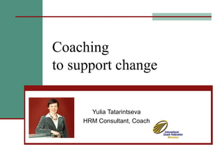 Coaching  to support change Yulia Tatarintseva HRM Consultant, Coach 