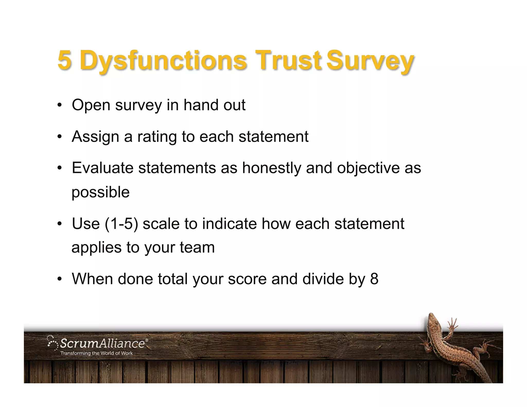 5 Dysfunctions Trust Survey
•  Open survey in hand out
•  Assign a rating to each statement
•  Evaluate statements as honestly and objective as
possible
•  Use (1-5) scale to indicate how each statement
applies to your team
•  When done total your score and divide by 8
 