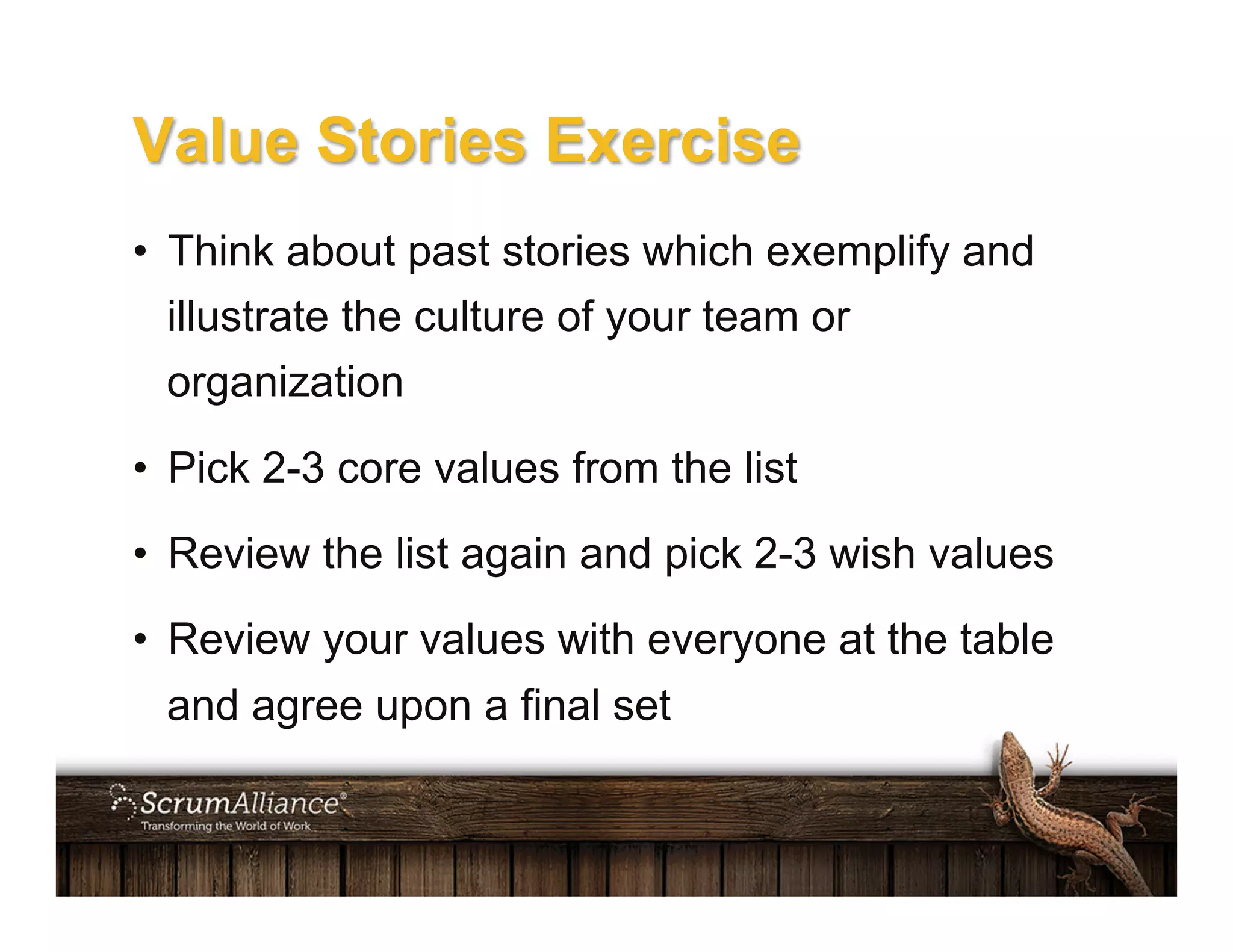Value Stories Exercise
•  Think about past stories which exemplify and
illustrate the culture of your team or
organization
•  Pick 2-3 core values from the list
•  Review the list again and pick 2-3 wish values
•  Review your values with everyone at the table
and agree upon a final set
 