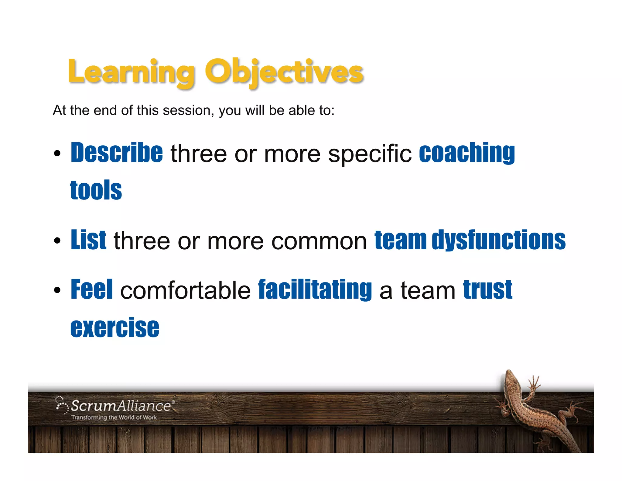 Learning Objectives
At the end of this session, you will be able to:
•  Describe three or more specific coaching
tools
•  List three or more common team dysfunctions
•  Feel comfortable facilitating a team trust
exercise
 