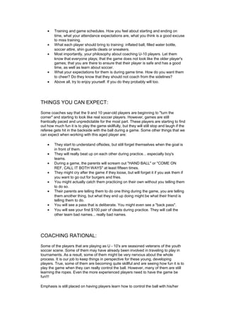 · Training and game schedules. How you feel about starting and ending on 
time, what your attendance expectations are, what you think is a good excuse 
to miss training. 
· What each player should bring to training: inflated ball, filled water bottle, 
soccer attire, shin guards cleats or sneakers. 
· Most importantly, your philosophy about coaching U-10 players. Let them 
know that everyone plays; that the game does not look like the older player's 
games; that you are there to ensure that their player is safe and has a good 
time, as well as learn about soccer. 
· What your expectations for them is during game time. How do you want them 
to cheer? Do they know that they should not coach from the sidelines? 
· Above all, try to enjoy yourself. If you do they probably will too. 
THINGS YOU CAN EXPECT: 
Some coaches say that the 9 and 10 year-old players are beginning to "turn the 
corner" and starting to look like real soccer players. However, games are still 
frantically paced and unpredictable for the most part. These players are starting to find 
out how much fun it is to play the game skillfully, but they will still stop and laugh if the 
referee gets hit in the backside with the ball during a game. Some other things that we 
can expect when working with this aged player are: 
· They start to understand offsides, but still forget themselves when the goal is 
in front of them. 
· They will really beat up on each other during practice... especially boy's 
teams. 
· During a game, the parents will scream out "HAND BALL" or "COME ON 
REF, CALL IT BOTH WAYS" at least fifteen times. 
· They might cry after the game if they loose, but will forget it if you ask them if 
you want to go out for burgers and fries. 
· You might actually catch them practicing on their own without you telling them 
to do so. 
· Their parents are telling them to do one thing during the game, you are telling 
them another thing, but what they end up doing might be what their friend is 
telling them to do. 
· You will see a pass that is deliberate. You might even see a "back pass". 
· You will see your first $100 pair of cleats during practice. They will call the 
other team bad names... really bad names. 
COACHING RATIONAL: 
Some of the players that are playing as U - 10's are seasoned veterans of the youth 
soccer scene. Some of them may have already been involved in traveling to play in 
tournaments. As a result, some of them might be very nervous about the whole 
process. It is our job to keep things in perspective for these young, developing 
players. True, some of them are becoming quite skillful and are seeing how fun it is to 
play the game when they can really control the ball. However, many of them are still 
learning the ropes. Even the more experienced players need to have the game be 
fun!!! 
Emphasis is still placed on having players learn how to control the ball with his/her 
 