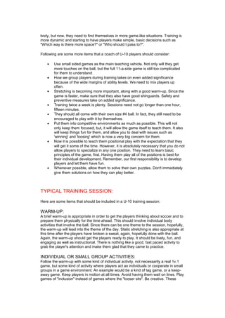 body, but now, they need to find themselves in more game-like situations. Training is 
more dynamic and starting to have players make simple, basic decisions such as 
"Which way is there more space?" or "Who should I pass to?". 
Following are some more items that a coach of U-10 players should consider: 
· Use small sided games as the main teaching vehicle. Not only will they get 
more touches on the ball, but the full 11-a-side game is still too complicated 
for them to understand. 
· How we group players during training takes on even added significance 
because of the wide margins of ability levels. We need to mix players up 
often. 
· Stretching is becoming more important, along with a good warm-up. Since the 
game is faster, make sure that they also have good shinguards. Safety and 
preventive measures take on added significance. 
· Training twice a week is plenty. Sessions need not go longer than one hour, 
fifteen minutes. 
· They should all come with their own size #4 ball. In fact, they still need to be 
encouraged to play with it by themselves. 
· Put them into competitive environments as much as possible. This will not 
only keep them focused, but, it will allow the game itself to teach them. It also 
will keep things fun for them, and allow you to deal with issues such as 
'winning' and 'loosing' which is now a very big concern for them. 
· Now it is possible to teach them positional play with the expectation that they 
will get it some of the time. However, it is absolutely necessary that you do not 
allow players to specialize in any one position. They need to learn basic 
principles of the game, first. Having them play all of the positions is best for 
their individual development. Remember, our first responsibility is to develop 
players and let them have fun. 
· Whenever possible, allow them to solve their own puzzles. Don't immediately 
give them solutions on how they can play better. 
TYPICAL TRAINING SESSION: 
Here are some items that should be included in a U-10 training session: 
WARM-UP: 
A brief warm-up is appropriate in order to get the players thinking about soccer and to 
prepare them physically for the time ahead. This should involve individual body 
activities that involve the ball. Since there can be one theme to the session, hopefully, 
the warm-up will lead into the theme of the day. Static stretching is also appropriate at 
this time after the players have broken a sweat, again, hopefully done with the ball. 
Again, the warm-up should get the players ready to play. It should be lively, fun, and 
engaging as well as instructional. There is nothing like a good, fast paced activity to 
grab the player's attention and make them glad that they came to practice. 
INDIVIDUAL OR SMALL GROUP ACTIVITIES: 
Follow the warm-up with some kind of individual activity, not necessarily a real 1v.1 
game, but some kind of activity where players act as individuals or cooperate in small 
groups in a game environment. An example would be a kind of tag game, or a keep-away 
game. Keep players in motion at all times. Avoid having them wait on lines. Play 
games of "inclusion" instead of games where the "looser sits". Be creative. These 
 