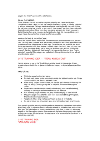 players like "crazy" games with a lot of action. 
PLAY THE GAME: 
Small sided soccer can be used to heighten intensity and create some good 
competition. Play 4 v.4 up to 8 v.8. Be creative. Play with 4 goals, or 2 balls. Play with 
or without boundaries. Perhaps play to emphasize a particular skill (can only dribble 
the ball over a goal line in order to get a point). Use cones if you don't have real goals. 
Keep players involved. Have more than one game going on at a time if necessary. 
Switch teams often, give everyone a chance to win. Also, it is important that every 
player has a chance to shoot on goal as often as possible. 
WARM-DOWN & HOMEWORK: 
Finish the session with a warm down. Give them some more stretches to do with the 
ball. You may want to review what you started the session with. Also, give them some 
homework so that they practice on their own. Think of some ball trick that you would 
like to see them try to do, like, bounce it off their head, then thigh, then foot, and then 
catch it. Can one player kick a ball to a partner and then back without it hitting the 
ground? Can they do that with their heads? It is important to finish on time. This is 
especially essential if the players are really into it. Stop at this point and you will get 
an enthusiastic return. 
U-10 TRAINING IDEA - "TEAM KNOCK OUT" 
Here is a game to use in the 'Small Group Activity' phase of the practice. It is an 
engaging game that is fun to play and challenges players in almost all aspects of the 
game. 
THE GAME: 
· Divide the squad up into two teams. 
· To start, each player on the team that is inside the field will need a ball. Those 
on the outside of the field do not need a ball. 
· When ready, players on the outside run into the grid, attempt to steal any ball 
they can and put it through any one of the goals that are marked by the 
cones. 
· Players with the ball attempt to keep the ball away from the defenders by 
dribbling or passing to a teammate that has lost their ball. 
· If an attacking player looses a ball, they immediately try to 'steal' it back. 
· The game stops when all of the balls have been kicked through the goals. 
Then the two teams switch roles. 
· Keep track of how long it takes each team to steal all of the balls. 
· If a ball is kicked out of bounds it goes over to the other team for a throw-in. 
This game is good for teaching dribbling skills as players find themselves in situations 
where they have to dribble to keep possession as well as dribble to beat an opponent. 
Also, they find themselves in situations where they may have to pass to a teammate 
as well as find themselves playing defense as well. because there are so many balls, 
and so many goals, it is just a crazy enough game to be appreciated and enjoyed by a 
typical nine- year-old. 
U -10 TRAINING IDEA 
"END ZONE GAME" 
 