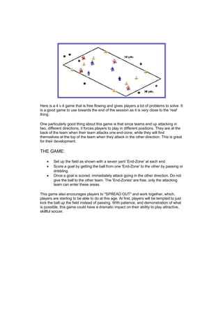 Here is a 4 v.4 game that is free flowing and gives players a lot of problems to solve. It 
is a good game to use towards the end of the session as it is very close to the 'real' 
thing. 
One particularly good thing about this game is that since teams end up attacking in 
two, different directions, it forces players to play in different positions. They are at the 
back of the team when their team attacks one end-zone, while they will find 
themselves at the top of the team when they attack in the other direction. This is great 
for their development. 
THE GAME: 
· Set up the field as shown with a seven yard 'End-Zone' at each end. 
· Score a goal by getting the ball from one 'End-Zone' to the other by passing or 
dribbling. 
· Once a goal is scored, immediately attack going in the other direction. Do not 
give the ball to the other team. The 'End-Zones' are free, only the attacking 
team can enter these areas. 
This game also encourages players to "SPREAD OUT" and work together, which, 
players are starting to be able to do at this age. At first, players will be tempted to just 
kick the ball up the field instead of passing. With patience, and demonstration of what 
is possible, this game could have a dramatic impact on their ability to play attractive, 
skillful soccer. 
 